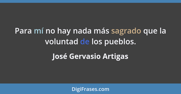 Para mí no hay nada más sagrado que la voluntad de los pueblos.... - José Gervasio Artigas