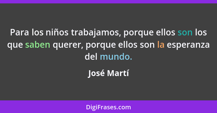 Para los niños trabajamos, porque ellos son los que saben querer, porque ellos son la esperanza del mundo.... - José Martí