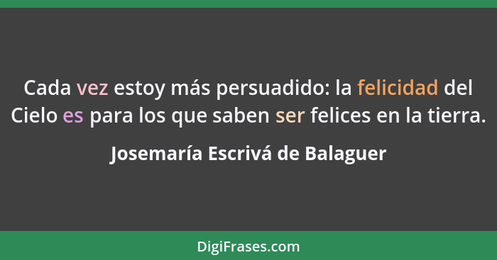 Cada vez estoy más persuadido: la felicidad del Cielo es para los que saben ser felices en la tierra.... - Josemaría Escrivá de Balaguer