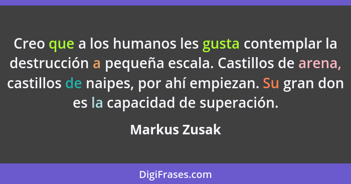 Creo que a los humanos les gusta contemplar la destrucción a pequeña escala. Castillos de arena, castillos de naipes, por ahí empiezan.... - Markus Zusak