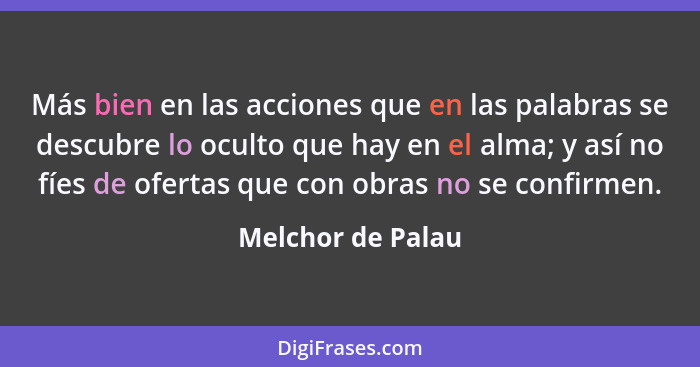 Más bien en las acciones que en las palabras se descubre lo oculto que hay en el alma; y así no fíes de ofertas que con obras no se... - Melchor de Palau