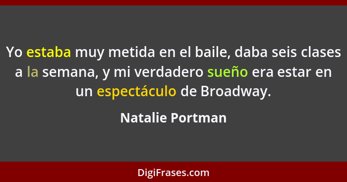 Yo estaba muy metida en el baile, daba seis clases a la semana, y mi verdadero sueño era estar en un espectáculo de Broadway.... - Natalie Portman