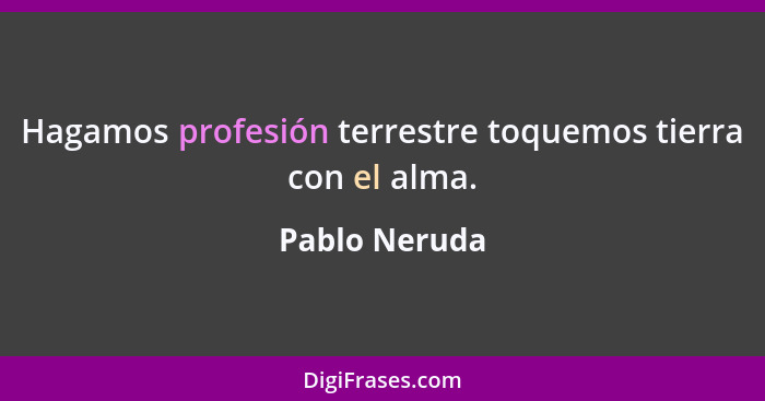 Hagamos profesión terrestre toquemos tierra con el alma.... - Pablo Neruda