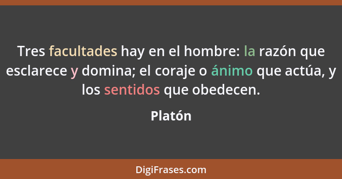 Tres facultades hay en el hombre: la razón que esclarece y domina; el coraje o ánimo que actúa, y los sentidos que obedecen.... - Platón