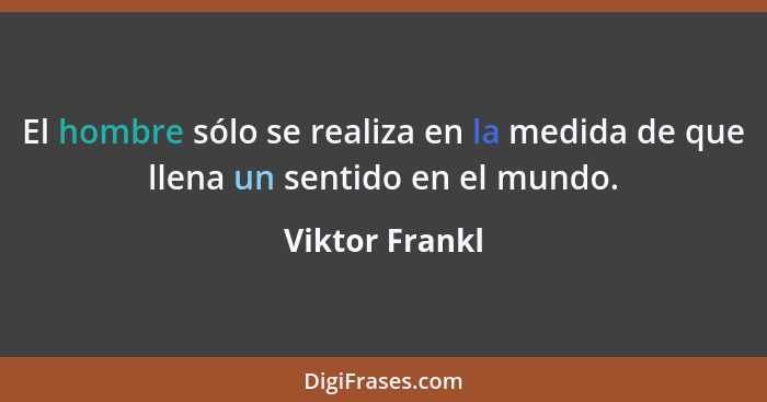 El hombre sólo se realiza en la medida de que llena un sentido en el mundo.... - Viktor Frankl