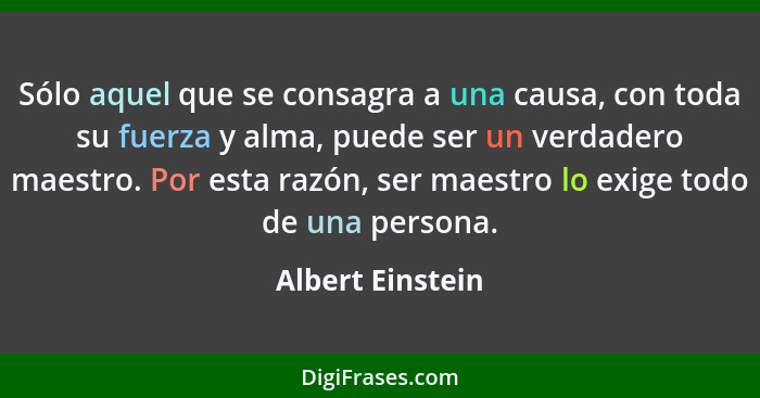 Sólo aquel que se consagra a una causa, con toda su fuerza y alma, puede ser un verdadero maestro. Por esta razón, ser maestro lo ex... - Albert Einstein