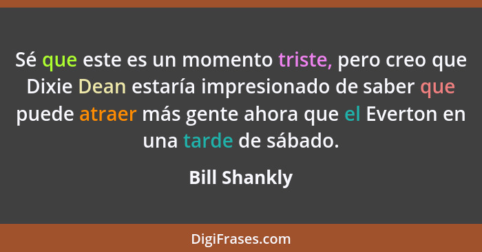 Sé que este es un momento triste, pero creo que Dixie Dean estaría impresionado de saber que puede atraer más gente ahora que el Everto... - Bill Shankly