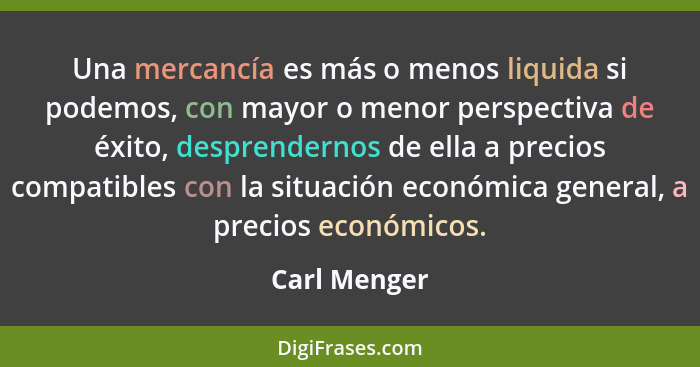 Una mercancía es más o menos liquida si podemos, con mayor o menor perspectiva de éxito, desprendernos de ella a precios compatibles con... - Carl Menger