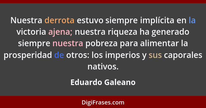 Nuestra derrota estuvo siempre implícita en la victoria ajena; nuestra riqueza ha generado siempre nuestra pobreza para alimentar la... - Eduardo Galeano
