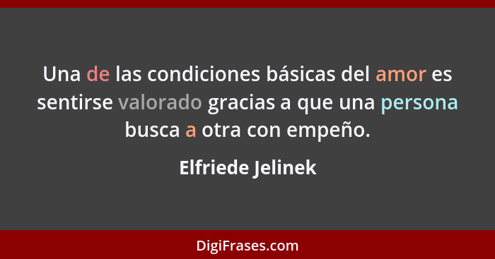 Una de las condiciones básicas del amor es sentirse valorado gracias a que una persona busca a otra con empeño.... - Elfriede Jelinek