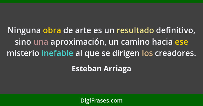 Ninguna obra de arte es un resultado definitivo, sino una aproximación, un camino hacia ese misterio inefable al que se dirigen los... - Esteban Arriaga