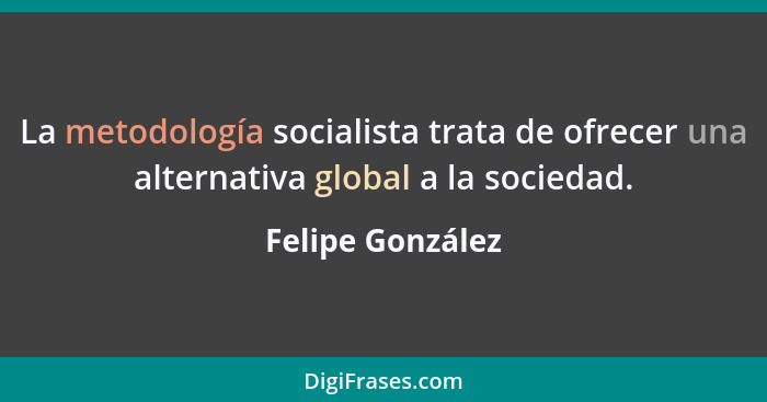 La metodología socialista trata de ofrecer una alternativa global a la sociedad.... - Felipe González