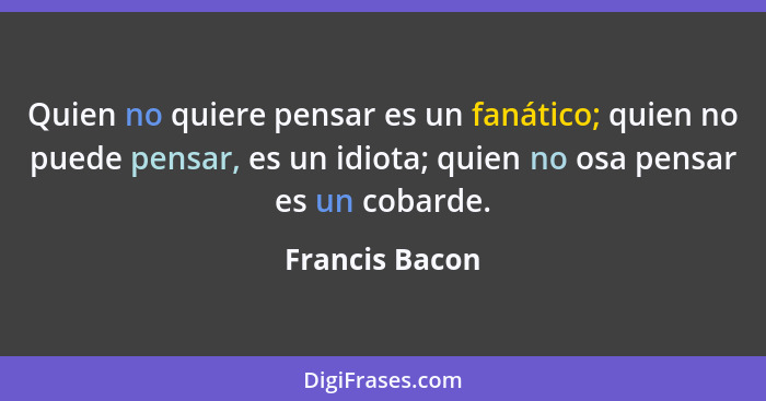 Quien no quiere pensar es un fanático; quien no puede pensar, es un idiota; quien no osa pensar es un cobarde.... - Francis Bacon