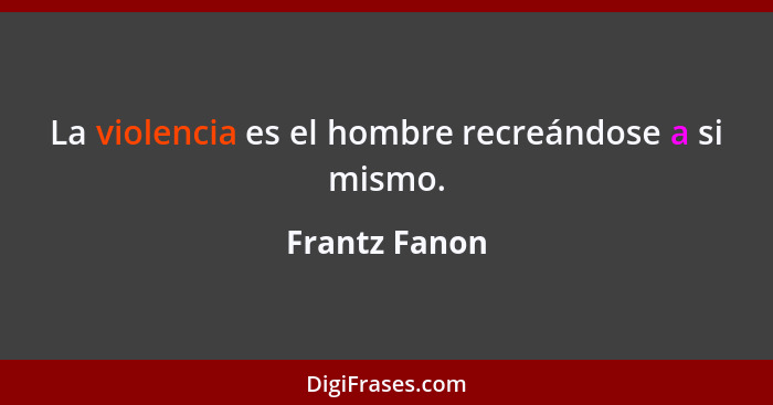 La violencia es el hombre recreándose a si mismo.... - Frantz Fanon