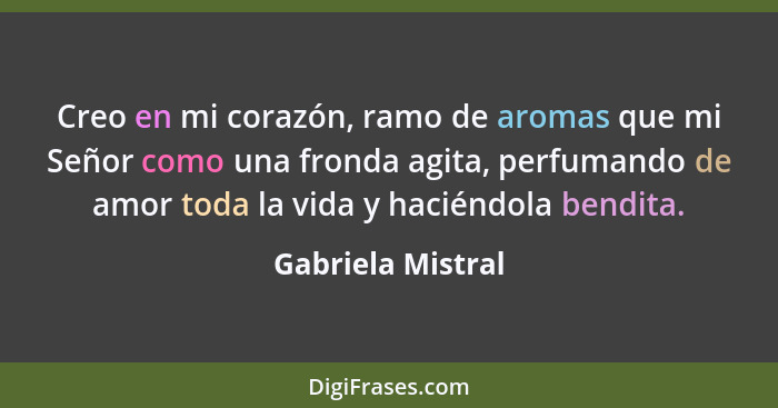 Creo en mi corazón, ramo de aromas que mi Señor como una fronda agita, perfumando de amor toda la vida y haciéndola bendita.... - Gabriela Mistral