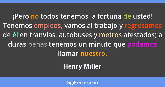 ¡Pero no todos tenemos la fortuna de usted! Tenemos empleos, vamos al trabajo y regresamos de él en tranvías, autobuses y metros atesta... - Henry Miller