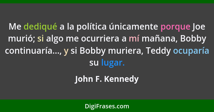 Me dediqué a la política únicamente porque Joe murió; si algo me ocurriera a mí mañana, Bobby continuaría..., y si Bobby muriera, Te... - John F. Kennedy