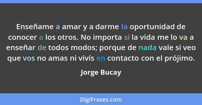 Enseñame a amar y a darme la oportunidad de conocer a los otros. No importa si la vida me lo va a enseñar de todos modos; porque de nada... - Jorge Bucay