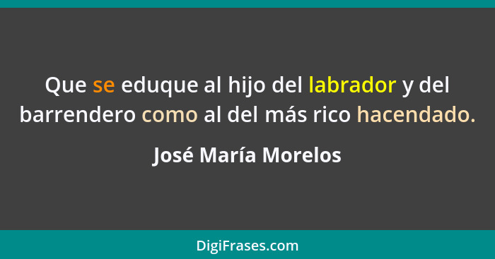 Que se eduque al hijo del labrador y del barrendero como al del más rico hacendado.... - José María Morelos