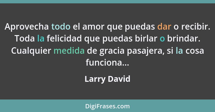 Aprovecha todo el amor que puedas dar o recibir. Toda la felicidad que puedas birlar o brindar. Cualquier medida de gracia pasajera, si... - Larry David