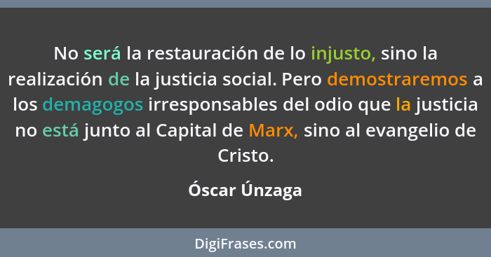 No será la restauración de lo injusto, sino la realización de la justicia social. Pero demostraremos a los demagogos irresponsables del... - Óscar Únzaga