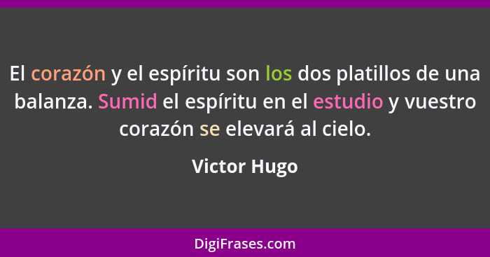 El corazón y el espíritu son los dos platillos de una balanza. Sumid el espíritu en el estudio y vuestro corazón se elevará al cielo.... - Victor Hugo