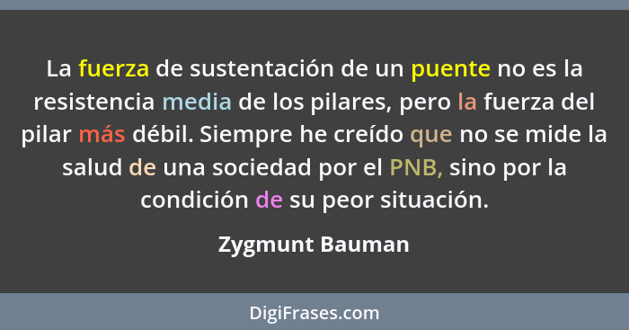 La fuerza de sustentación de un puente no es la resistencia media de los pilares, pero la fuerza del pilar más débil. Siempre he creí... - Zygmunt Bauman