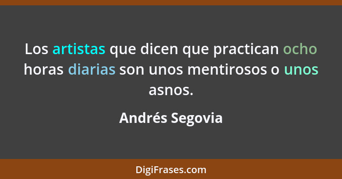 Los artistas que dicen que practican ocho horas diarias son unos mentirosos o unos asnos.... - Andrés Segovia