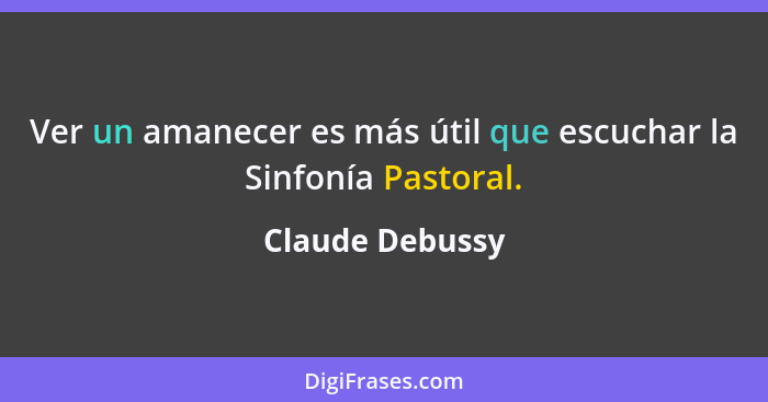 Ver un amanecer es más útil que escuchar la Sinfonía Pastoral.... - Claude Debussy