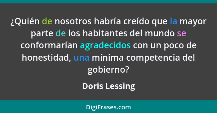 ¿Quién de nosotros habría creído que la mayor parte de los habitantes del mundo se conformarían agradecidos con un poco de honestidad,... - Doris Lessing