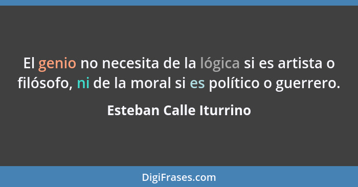 El genio no necesita de la lógica si es artista o filósofo, ni de la moral si es político o guerrero.... - Esteban Calle Iturrino