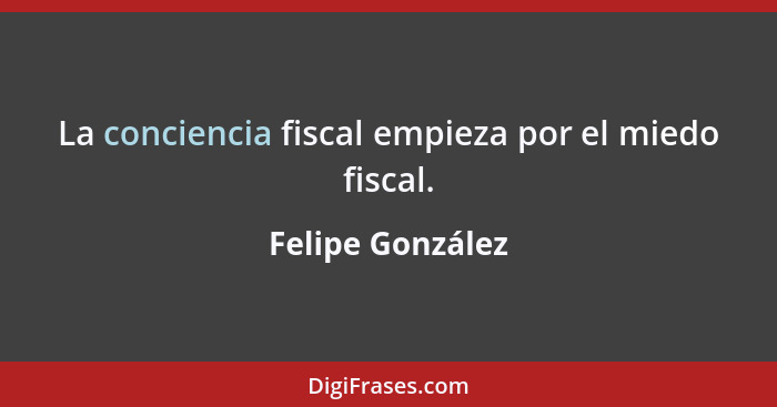 La conciencia fiscal empieza por el miedo fiscal.... - Felipe González
