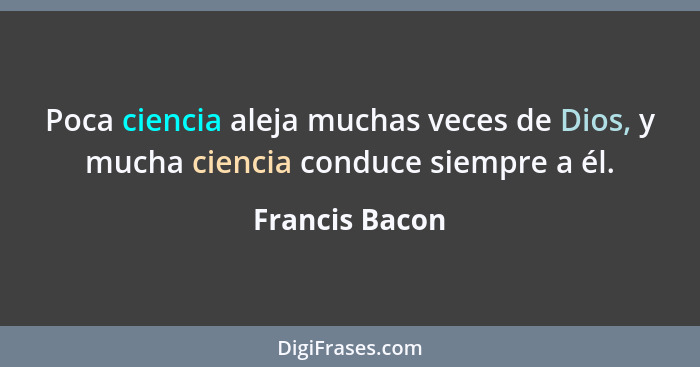 Poca ciencia aleja muchas veces de Dios, y mucha ciencia conduce siempre a él.... - Francis Bacon
