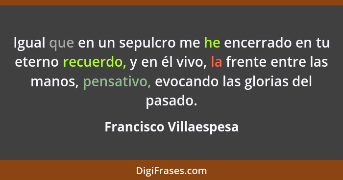 Igual que en un sepulcro me he encerrado en tu eterno recuerdo, y en él vivo, la frente entre las manos, pensativo, evocando l... - Francisco Villaespesa