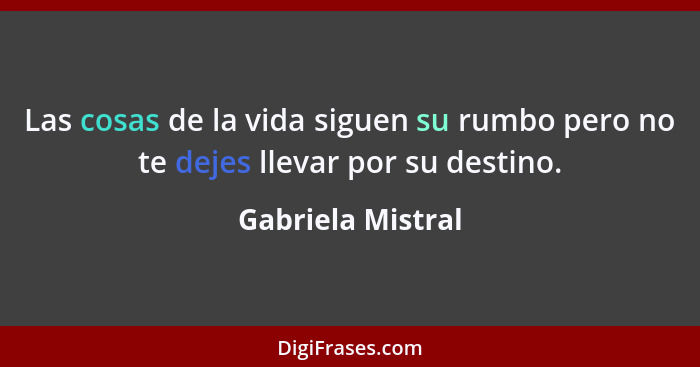 Las cosas de la vida siguen su rumbo pero no te dejes llevar por su destino.... - Gabriela Mistral