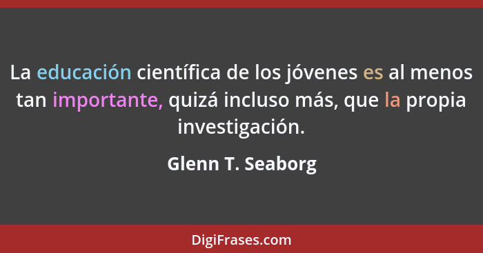 La educación científica de los jóvenes es al menos tan importante, quizá incluso más, que la propia investigación.... - Glenn T. Seaborg