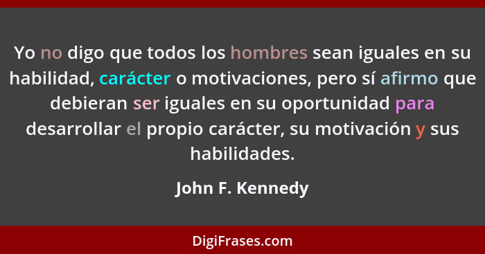 Yo no digo que todos los hombres sean iguales en su habilidad, carácter o motivaciones, pero sí afirmo que debieran ser iguales en s... - John F. Kennedy