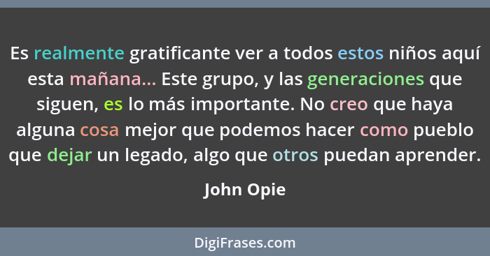 Es realmente gratificante ver a todos estos niños aquí esta mañana... Este grupo, y las generaciones que siguen, es lo más importante. No... - John Opie