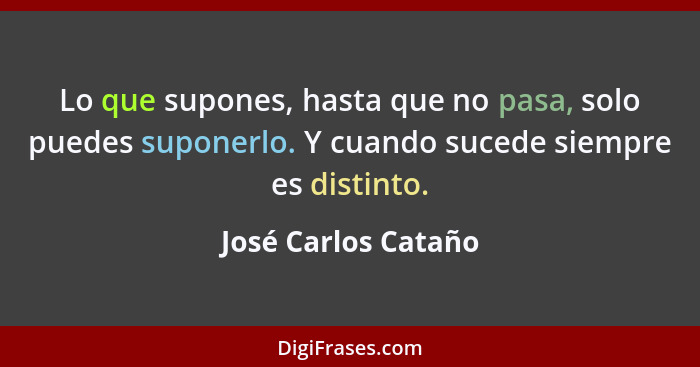 Lo que supones, hasta que no pasa, solo puedes suponerlo. Y cuando sucede siempre es distinto.... - José Carlos Cataño