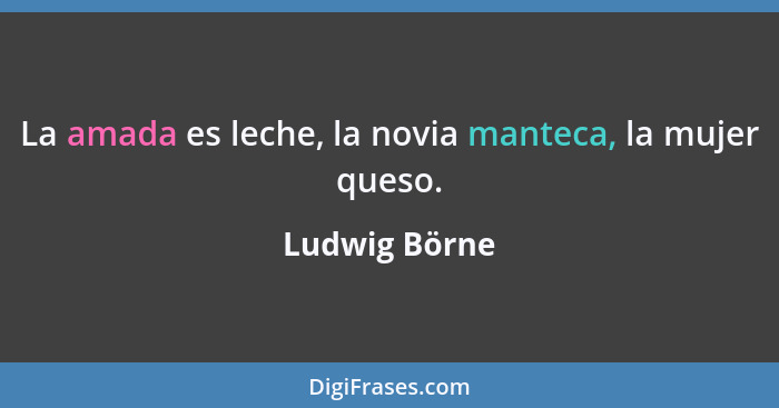 La amada es leche, la novia manteca, la mujer queso.... - Ludwig Börne