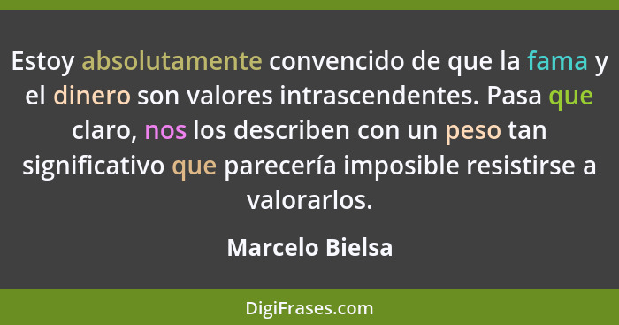 Estoy absolutamente convencido de que la fama y el dinero son valores intrascendentes. Pasa que claro, nos los describen con un peso... - Marcelo Bielsa