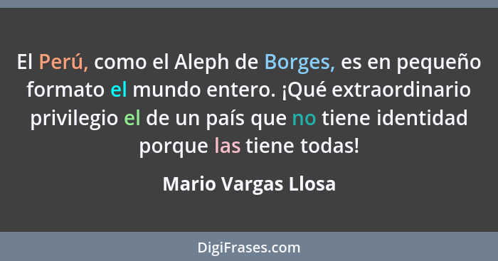 El Perú, como el Aleph de Borges, es en pequeño formato el mundo entero. ¡Qué extraordinario privilegio el de un país que no tien... - Mario Vargas Llosa