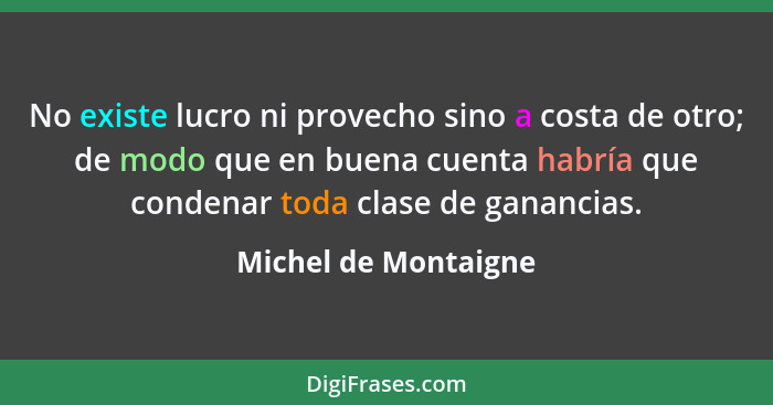 No existe lucro ni provecho sino a costa de otro; de modo que en buena cuenta habría que condenar toda clase de ganancias.... - Michel de Montaigne