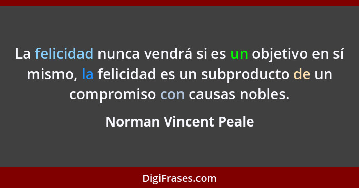 La felicidad nunca vendrá si es un objetivo en sí mismo, la felicidad es un subproducto de un compromiso con causas nobles.... - Norman Vincent Peale