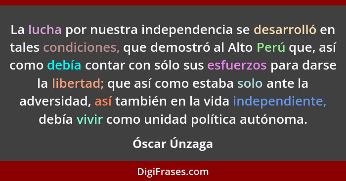 La lucha por nuestra independencia se desarrolló en tales condiciones, que demostró al Alto Perú que, así como debía contar con sólo su... - Óscar Únzaga