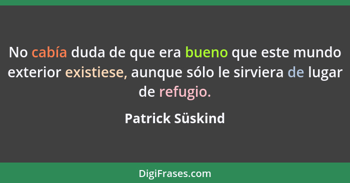 No cabía duda de que era bueno que este mundo exterior existiese, aunque sólo le sirviera de lugar de refugio.... - Patrick Süskind