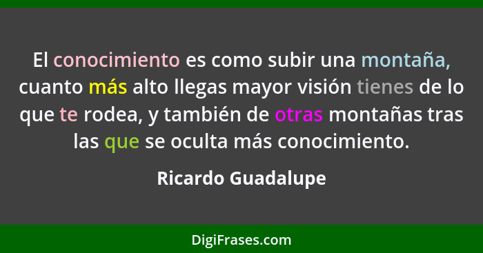 El conocimiento es como subir una montaña, cuanto más alto llegas mayor visión tienes de lo que te rodea, y también de otras monta... - Ricardo Guadalupe