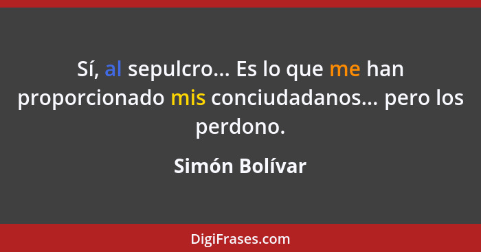 Sí, al sepulcro... Es lo que me han proporcionado mis conciudadanos... pero los perdono.... - Simón Bolívar