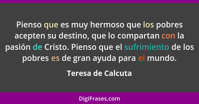 Pienso que es muy hermoso que los pobres acepten su destino, que lo compartan con la pasión de Cristo. Pienso que el sufrimiento d... - Teresa de Calcuta