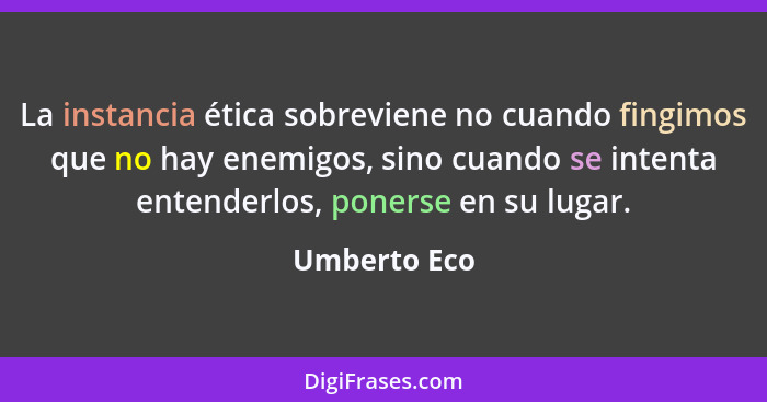 La instancia ética sobreviene no cuando fingimos que no hay enemigos, sino cuando se intenta entenderlos, ponerse en su lugar.... - Umberto Eco